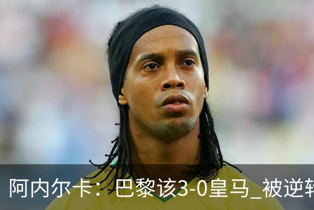 阿内尔卡：巴黎该3-0皇马 被逆转因之前精神创伤